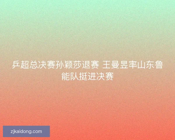 乒超总决赛孙颖莎退赛 王曼昱率山东鲁能队挺进决赛