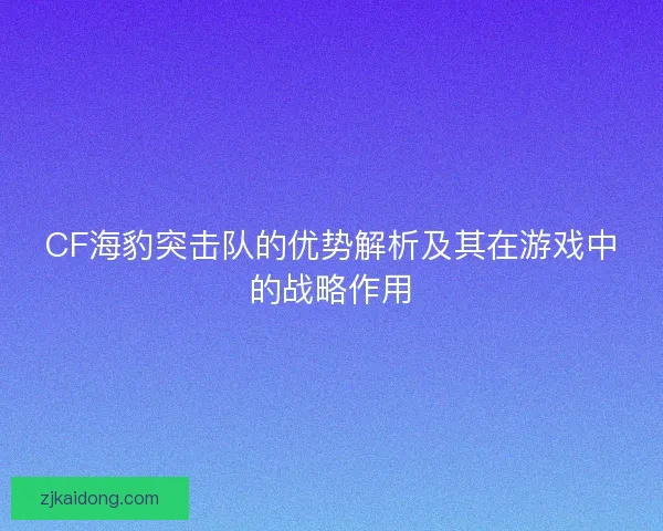 CF海豹突击队的优势解析及其在游戏中的战略作用